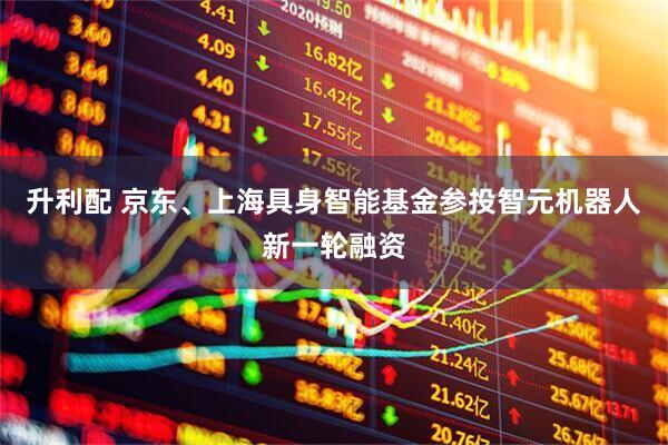 升利配 京东、上海具身智能基金参投智元机器人新一轮融资