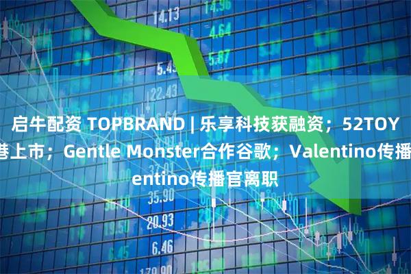 启牛配资 TOPBRAND | 乐享科技获融资；52TOYS拟赴港上市；Gentle Monster合作谷歌；Valentino传播官离职