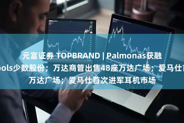 元富证券 TOPBRAND | Palmonas获融资；雀巢收购Drools少数股份；万达商管出售48座万达广场；爱马仕首次进军耳机市场