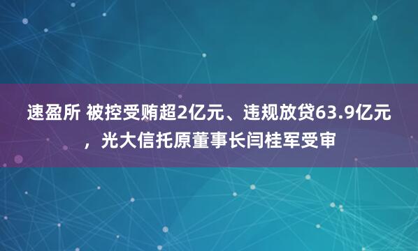 速盈所 被控受贿超2亿元、违规放贷63.9亿元，光大信托原董事长闫桂军受审