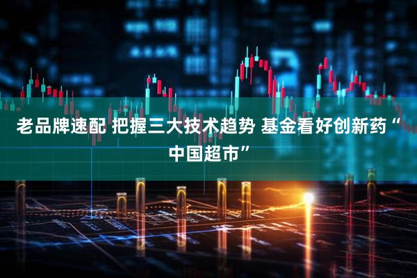 老品牌速配 把握三大技术趋势 基金看好创新药“中国超市”