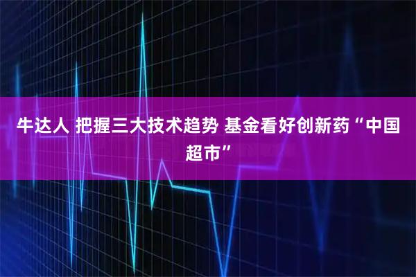 牛达人 把握三大技术趋势 基金看好创新药“中国超市”