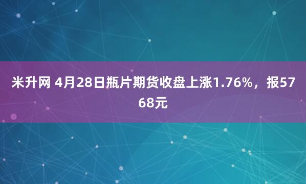 米升网 4月28日瓶片期货收盘上涨1.76%，报5768元