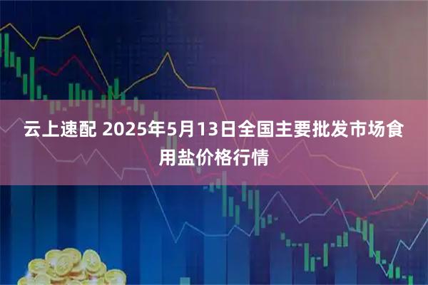 云上速配 2025年5月13日全国主要批发市场食用盐价格行情