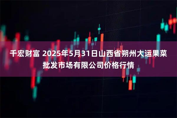 千宏财富 2025年5月31日山西省朔州大运果菜批发市场有限公司价格行情