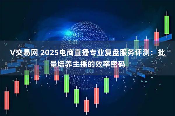 V交易网 2025电商直播专业复盘服务评测：批量培养主播的效率密码