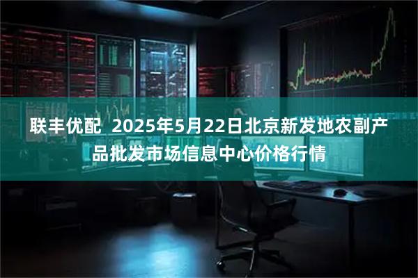 联丰优配  2025年5月22日北京新发地农副产品批发市场信息中心价格行情