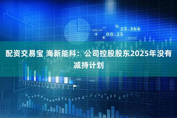 配资交易宝 海新能科：公司控股股东2025年没有减持计划