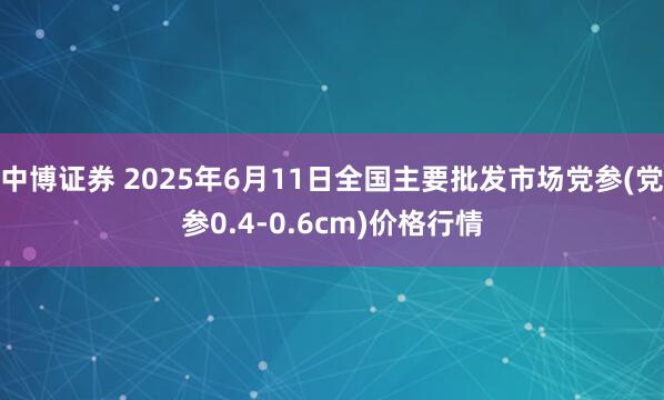 中博证券 2025年6月11日全国主要批发市场党参(党参0.4-0.6cm)价格行情