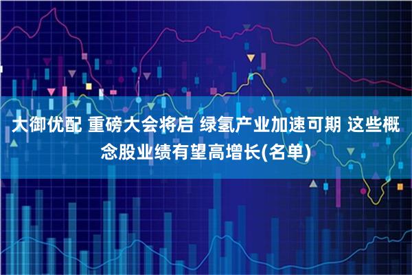 大御优配 重磅大会将启 绿氢产业加速可期 这些概念股业绩有望高增长(名单)