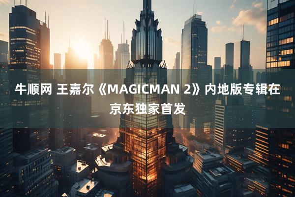 牛顺网 王嘉尔《MAGICMAN 2》内地版专辑在京东独家首发