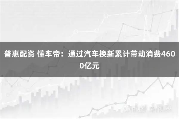 普惠配资 懂车帝：通过汽车换新累计带动消费4600亿元