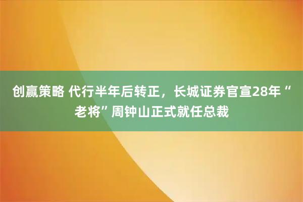 创赢策略 代行半年后转正，长城证券官宣28年“老将”周钟山正式就任总裁